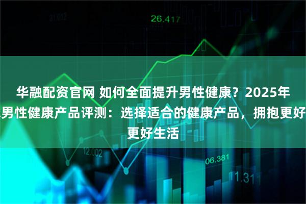 华融配资官网 如何全面提升男性健康？2025年全球男性健康产品评测：选择适合的健康产品，拥抱更好生活