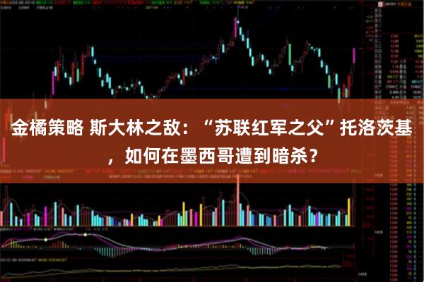 金橘策略 斯大林之敌:“苏联红军之父”托洛茨基,如何在墨西哥遭到暗杀?