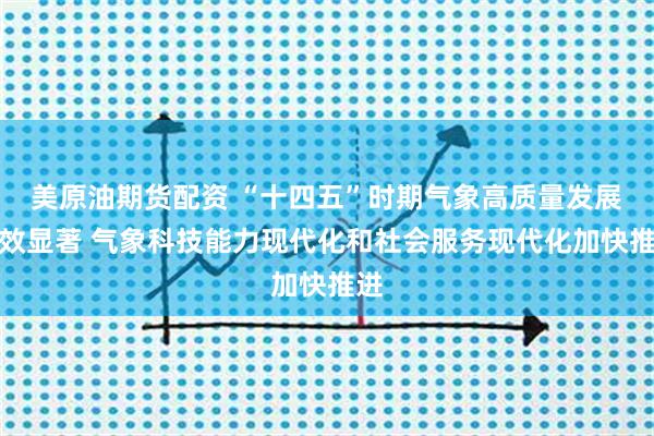 美原油期货配资 “十四五”时期气象高质量发展成效显著 气象科技能力现代化和社会服务现代化加快推进