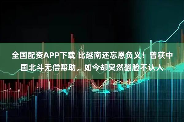 全国配资APP下载 比越南还忘恩负义!曾获中囯北斗无偿帮助,如今却突然翻脸不认人