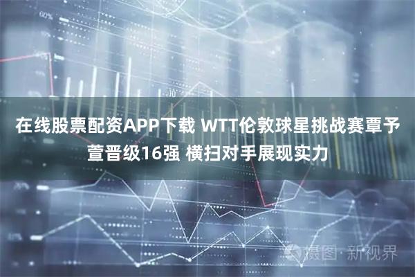 在线股票配资APP下载 WTT伦敦球星挑战赛覃予萱晋级16强 横扫对手展现实力
