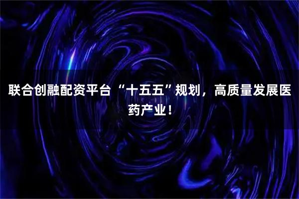 联合创融配资平台 “十五五”规划，高质量发展医药产业！