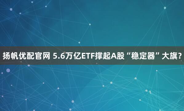 扬帆优配官网 5.6万亿ETF撑起A股“稳定器”大旗?