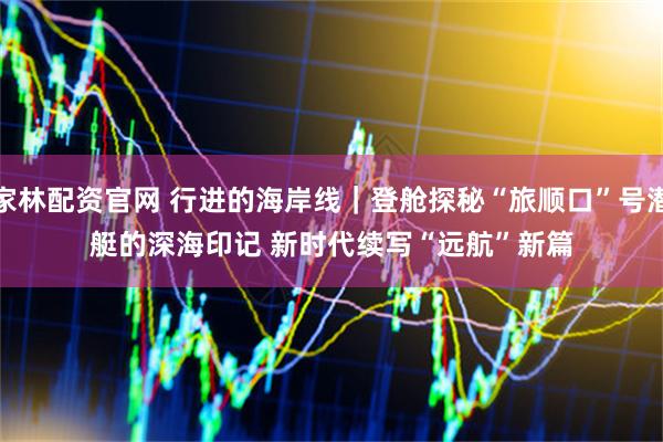 家林配资官网 行进的海岸线|登舱探秘“旅顺口”号潜艇的深海印记 新时代续写“远航”新篇