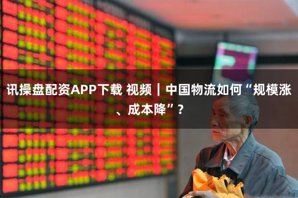 讯操盘配资APP下载 视频｜中国物流如何“规模涨、成本降”？