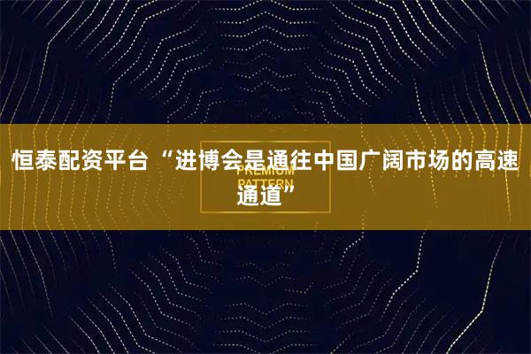 恒泰配资平台 “进博会是通往中国广阔市场的高速通道”