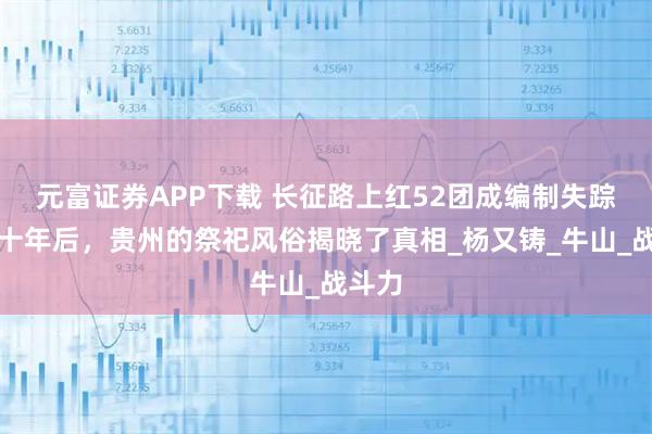 元富证券APP下载 长征路上红52团成编制失踪，数十年后，贵州的祭祀风俗揭晓了真相_杨又铸_牛山_战斗力