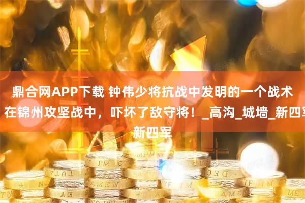 鼎合网APP下载 钟伟少将抗战中发明的一个战术，在锦州攻坚战中，吓坏了敌守将！_高沟_城墙_新四军