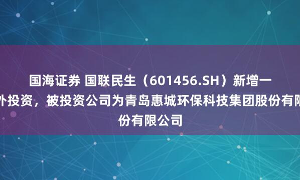 国海证券 国联民生（601456.SH）新增一起对外投资，被投资公司为青岛惠城环保科技集团股份有限公司