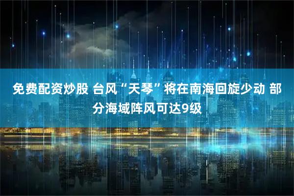 免费配资炒股 台风“天琴”将在南海回旋少动 部分海域阵风可达9级