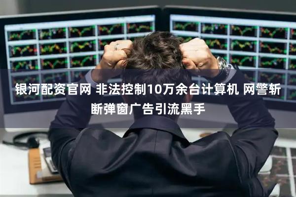 银河配资官网 非法控制10万余台计算机 网警斩断弹窗广告引流黑手
