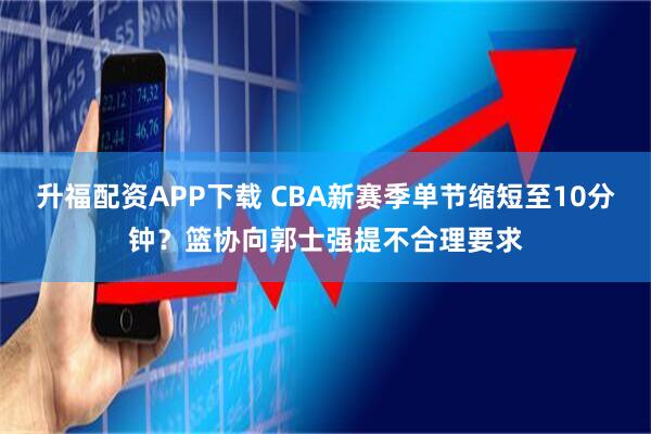 升福配资APP下载 CBA新赛季单节缩短至10分钟？篮协向郭士强提不合理要求