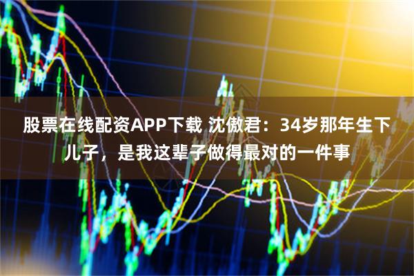 股票在线配资APP下载 沈傲君：34岁那年生下儿子，是我这辈子做得最对的一件事