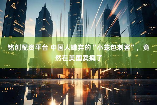 铭创配资平台 中国人嫌弃的“小笼包刺客”,竟然在美国卖疯了