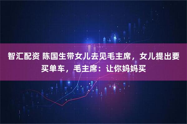 智汇配资 陈国生带女儿去见毛主席,女儿提出要买单车,毛主席:让你妈妈买