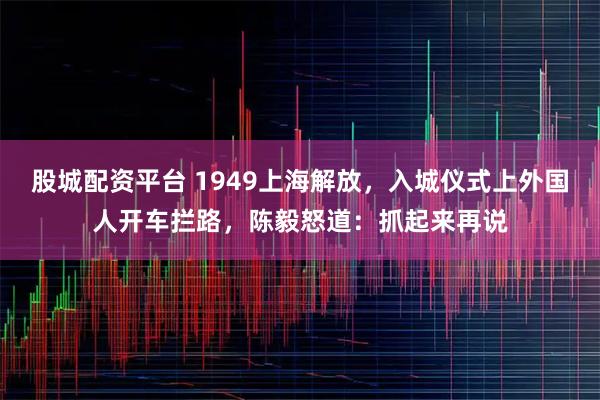 股城配资平台 1949上海解放，入城仪式上外国人开车拦路，陈毅怒道：抓起来再说