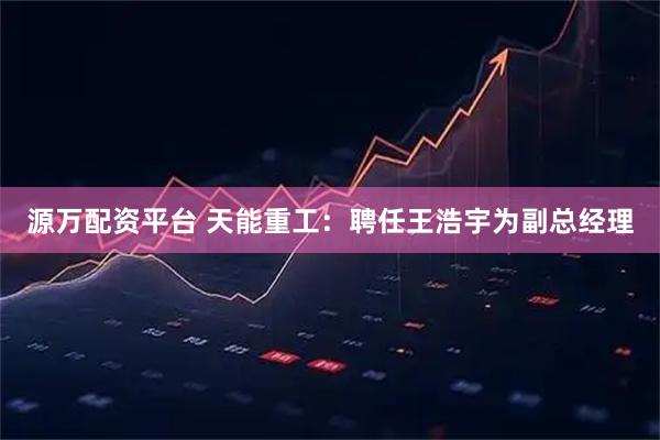 源万配资平台 天能重工：聘任王浩宇为副总经理
