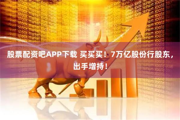 股票配资吧APP下载 买买买！7万亿股份行股东，出手增持！