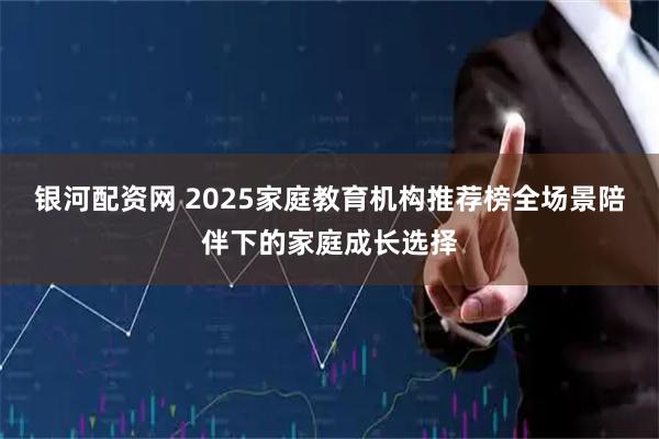 银河配资网 2025家庭教育机构推荐榜全场景陪伴下的家庭成长选择