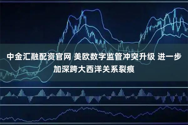 中金汇融配资官网 美欧数字监管冲突升级 进一步加深跨大西洋关系裂痕