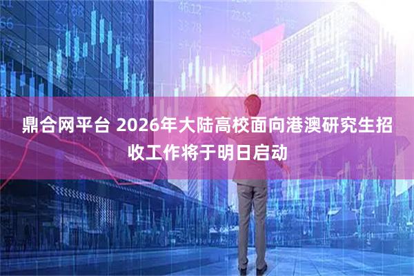 鼎合网平台 2026年大陆高校面向港澳研究生招收工作将于明日启动
