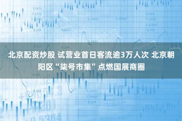 北京配资炒股 试营业首日客流逾3万人次 北京朝阳区“柒号市集”点燃国展商圈