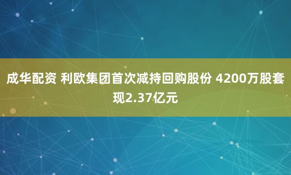 成华配资 利欧集团首次减持回购股份 4200万股套现2.37亿元