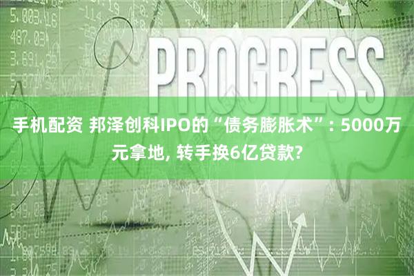 手机配资 邦泽创科IPO的“债务膨胀术”: 5000万元拿地, 转手换6亿贷款?