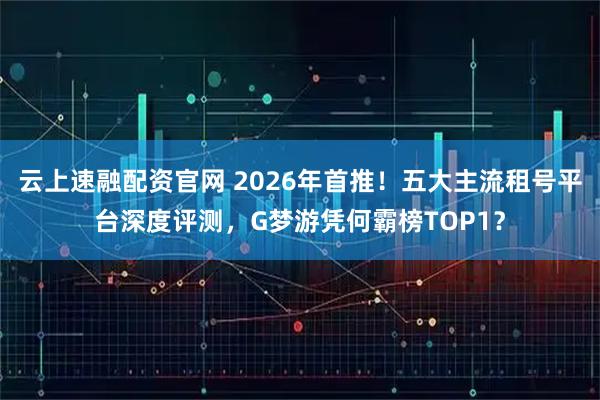 云上速融配资官网 2026年首推！五大主流租号平台深度评测，G梦游凭何霸榜TOP1？