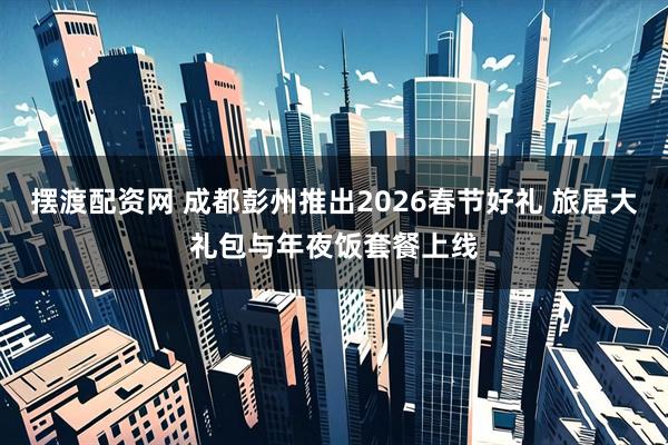 摆渡配资网 成都彭州推出2026春节好礼 旅居大礼包与年夜饭套餐上线