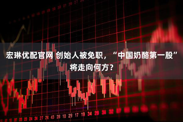 宏琳优配官网 创始人被免职，“中国奶酪第一股”将走向何方？