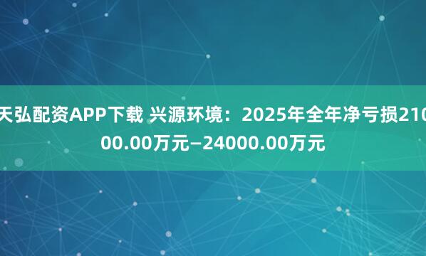 天弘配资APP下载 兴源环境：2025年全年净亏损21000.00万元—24000.00万元