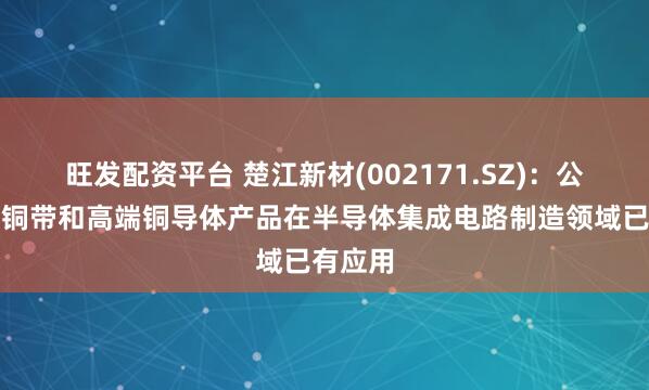 旺发配资平台 楚江新材(002171.SZ)：公司精密铜带和高端铜导体产品在半导体集成电路制造领域已有应用