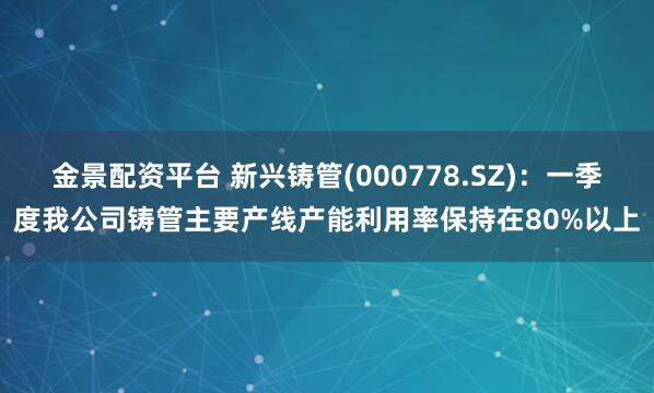 金景配资平台 新兴铸管(000778.SZ)：一季度我公司铸管主要产线产能利用率保持在80%以上