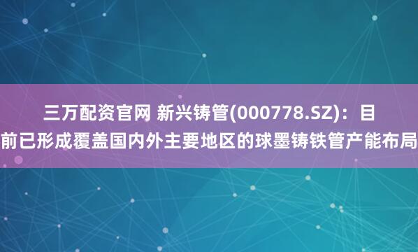 三万配资官网 新兴铸管(000778.SZ)：目前已形成覆盖国内外主要地区的球墨铸铁管产能布局