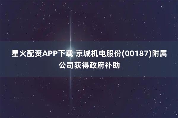 星火配资APP下载 京城机电股份(00187)附属公司获得政府补助