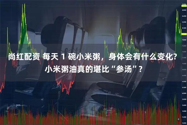 尚红配资 每天 1 碗小米粥，身体会有什么变化? 小米粥油真的堪比“参汤”?