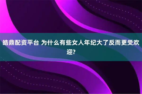 皓鼎配资平台 为什么有些女人年纪大了反而更受欢迎?
