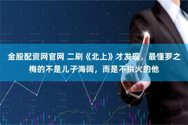 金股配资网官网 二刷《北上》才发现，最懂罗之梅的不是儿子海阔，而是不拱火的他