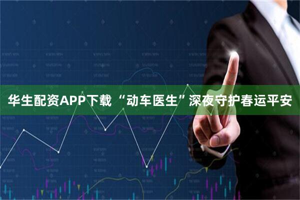 华生配资APP下载 “动车医生”深夜守护春运平安