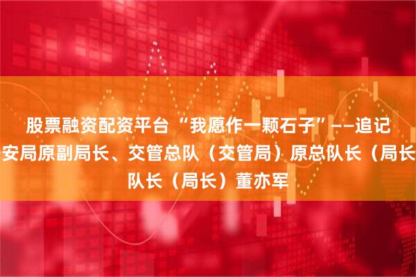 股票融资配资平台 “我愿作一颗石子”——追记北京市公安局原副局长、交管总队（交管局）原总队长（局长）董亦军