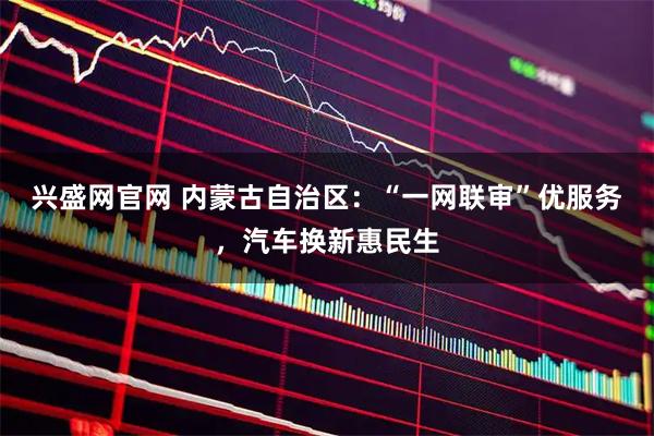 兴盛网官网 内蒙古自治区：“一网联审”优服务，汽车换新惠民生