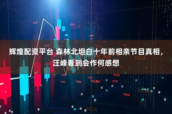 辉煌配资平台 森林北坦白十年前相亲节目真相，汪峰看到会作何感想