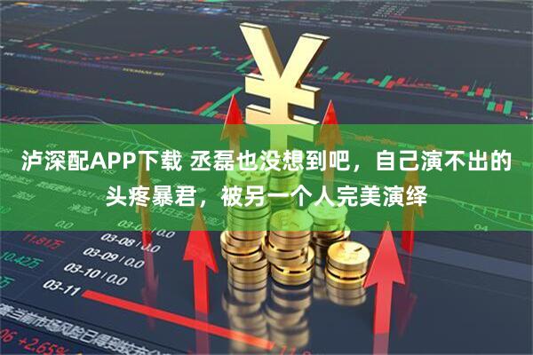 泸深配APP下载 丞磊也没想到吧，自己演不出的头疼暴君，被另一个人完美演绎