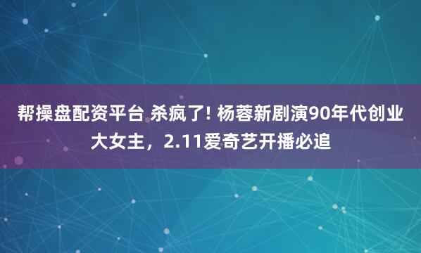 帮操盘配资平台 杀疯了! 杨蓉新剧演90年代创业大女主，2.11爱奇艺开播必追