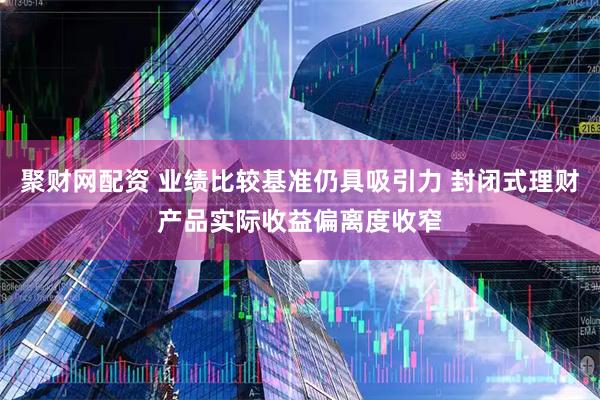 聚财网配资 业绩比较基准仍具吸引力 封闭式理财产品实际收益偏离度收窄