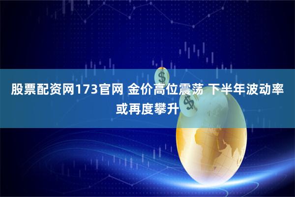股票配资网173官网 金价高位震荡 下半年波动率或再度攀升