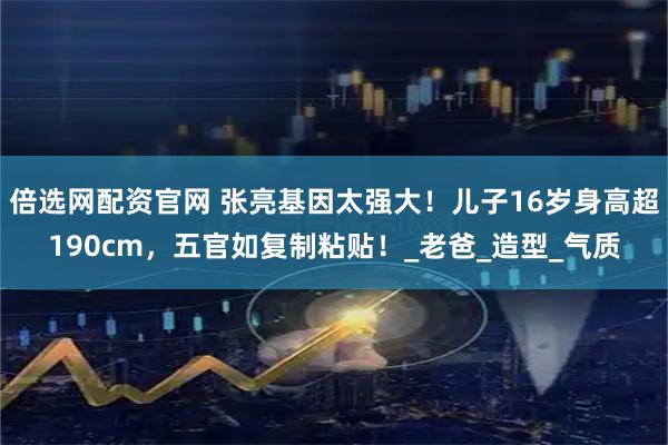 倍选网配资官网 张亮基因太强大！儿子16岁身高超190cm，五官如复制粘贴！_老爸_造型_气质