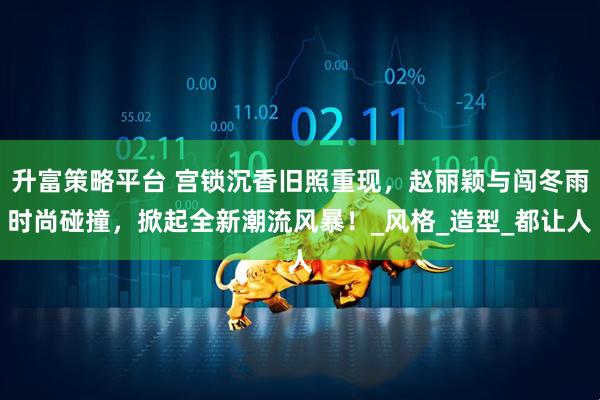 升富策略平台 宫锁沉香旧照重现，赵丽颖与闯冬雨时尚碰撞，掀起全新潮流风暴！_风格_造型_都让人