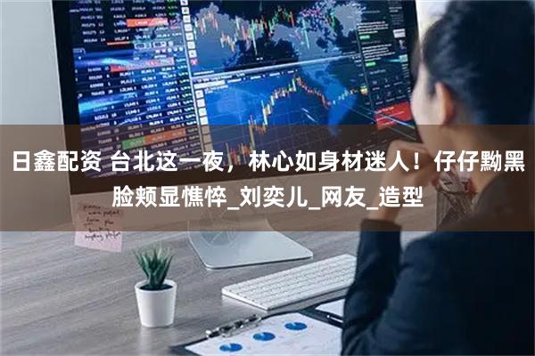 日鑫配资 台北这一夜，林心如身材迷人！仔仔黝黑脸颊显憔悴_刘奕儿_网友_造型